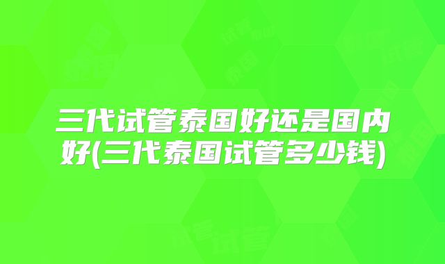 三代试管泰国好还是国内好(三代泰国试管多少钱)