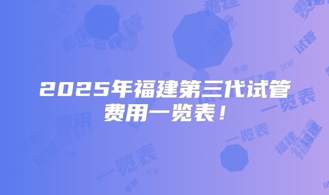 2025年福建第三代试管费用一览表！