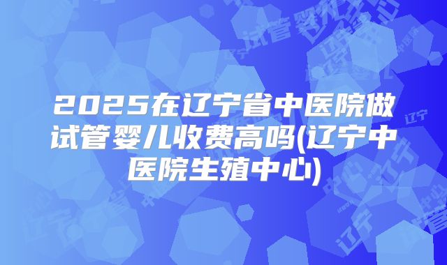 2025在辽宁省中医院做试管婴儿收费高吗(辽宁中医院生殖中心)
