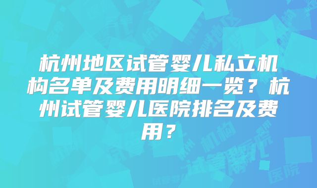 杭州地区试管婴儿私立机构名单及费用明细一览？杭州试管婴儿医院排名及费用？
