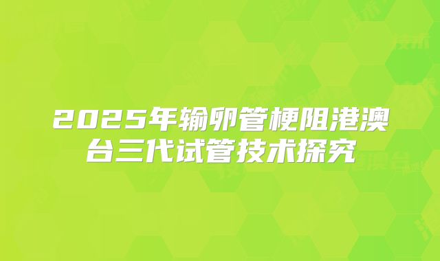 2025年输卵管梗阻港澳台三代试管技术探究