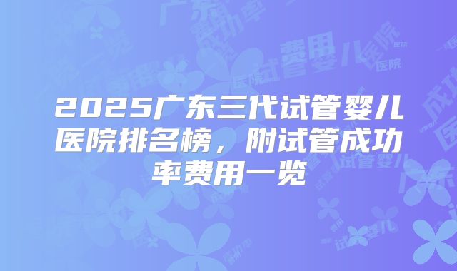 2025广东三代试管婴儿医院排名榜,附试管成功率费用一览