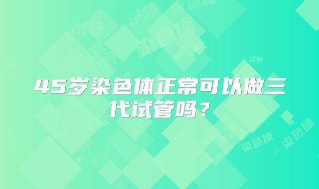 45岁染色体正常可以做三代试管吗？