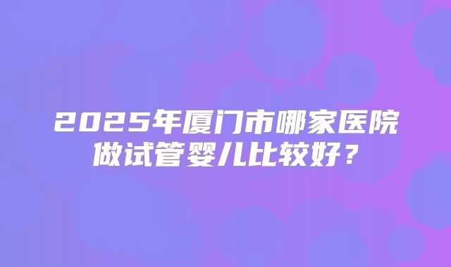 2025年厦门市哪家医院做试管婴儿比较好？