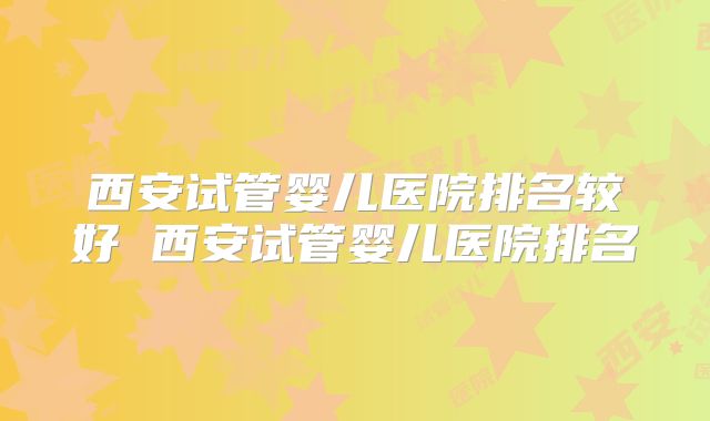 西安试管婴儿医院排名较好 西安试管婴儿医院排名