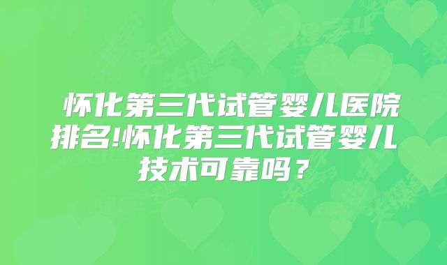  怀化第三代试管婴儿医院排名!怀化第三代试管婴儿技术可靠吗？