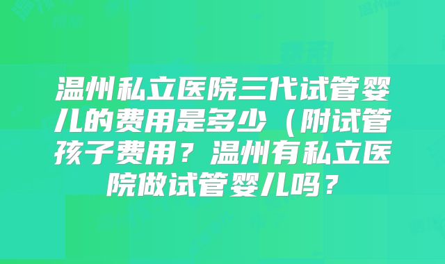 温州私立医院三代试管婴儿的费用是多少(附试管孩子费用?温州有私立医院做试管婴儿吗?