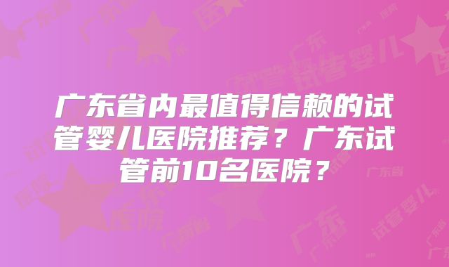 广东省内最值得信赖的试管婴儿医院推荐?广东试管前10名医院?
