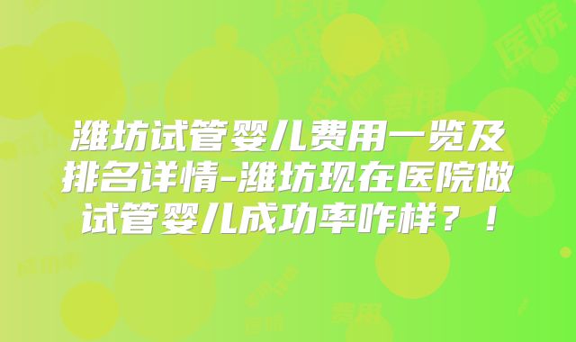 潍坊试管婴儿费用一览及排名详情-潍坊现在医院做试管婴儿成功率咋样？！