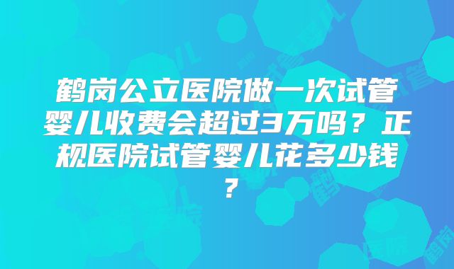 鹤岗公立医院做一次试管婴儿收费会超过3万吗？正规医院试管婴儿花多少钱？