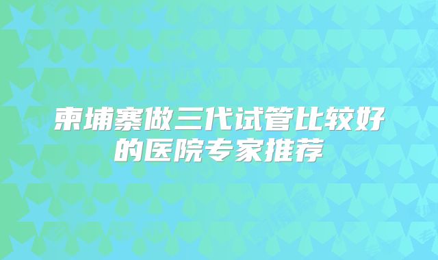柬埔寨做三代试管比较好的医院专家推荐