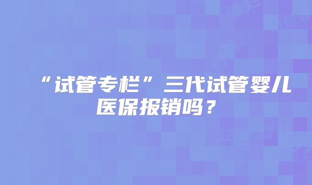 “试管专栏”三代试管婴儿医保报销吗?