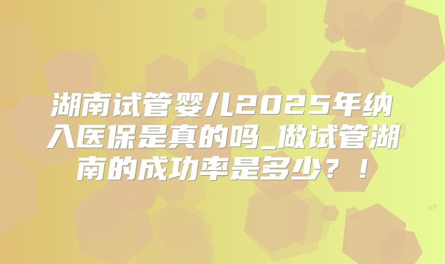 湖南试管婴儿2025年纳入医保是真的吗_做试管湖南的成功率是多少?!