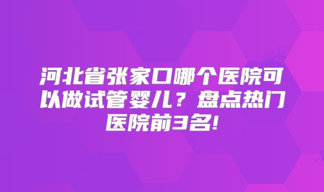 河北省张家口哪个医院可以做试管婴儿？盘点热门医院前3名!
