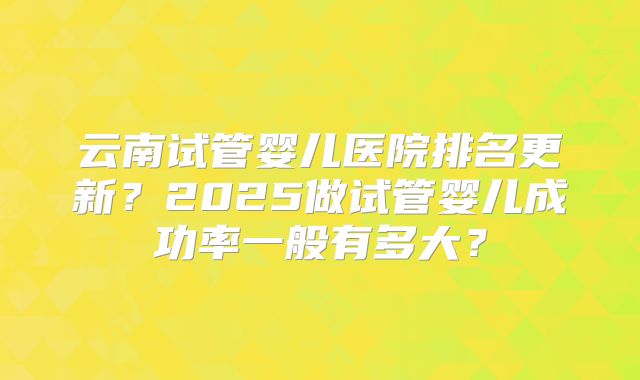 云南试管婴儿医院排名更新？2025做试管婴儿成功率一般有多大？