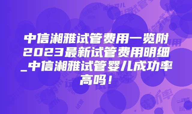 中信湘雅试管费用一览附2023最新试管费用明细_中信湘雅试管婴儿成功率高吗！
