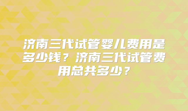 济南三代试管婴儿费用是多少钱?济南三代试管费用总共多少?