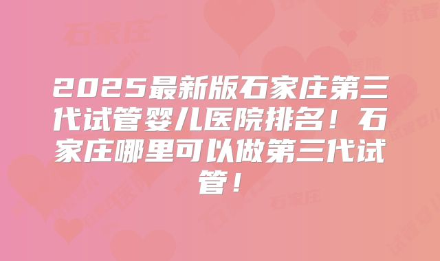 2025最新版石家庄第三代试管婴儿医院排名!石家庄哪里可以做第三代试管!