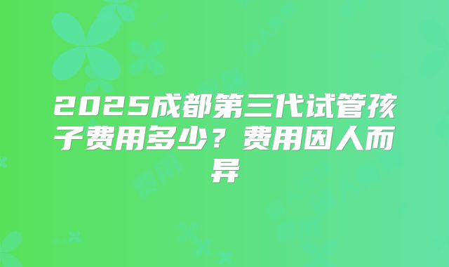 2025成都第三代试管孩子费用多少？费用因人而异