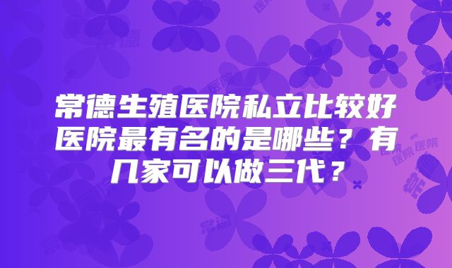 常德生殖医院私立比较好医院最有名的是哪些？有几家可以做三代？