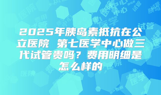 2025年胰岛素抵抗在公立医院 第七医学中心做三代试管贵吗?费用明细是怎么样的