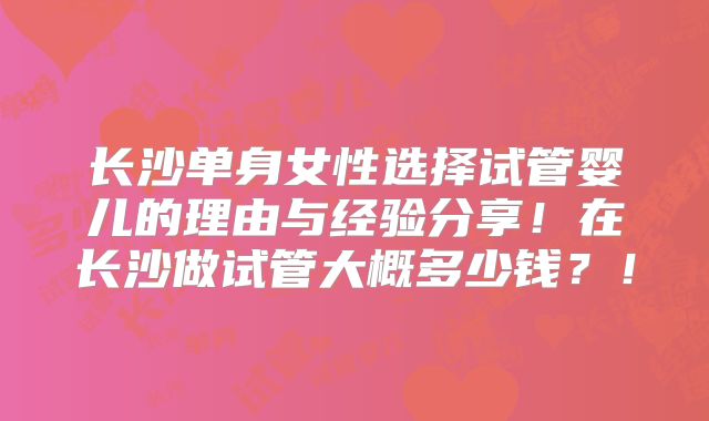 长沙单身女性选择试管婴儿的理由与经验分享！在长沙做试管大概多少钱？！