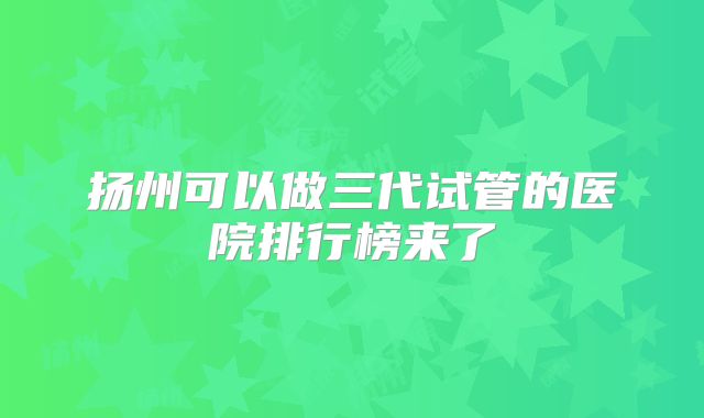 扬州可以做三代试管的医院排行榜来了