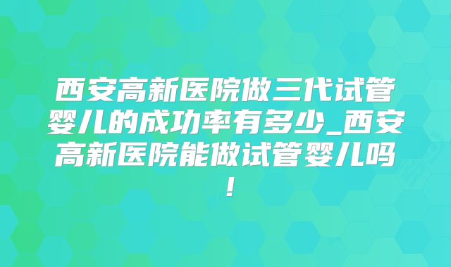 西安高新医院做三代试管婴儿的成功率有多少_西安高新医院能做试管婴儿吗!
