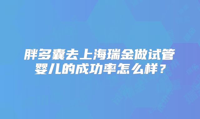 胖多囊去上海瑞金做试管婴儿的成功率怎么样？