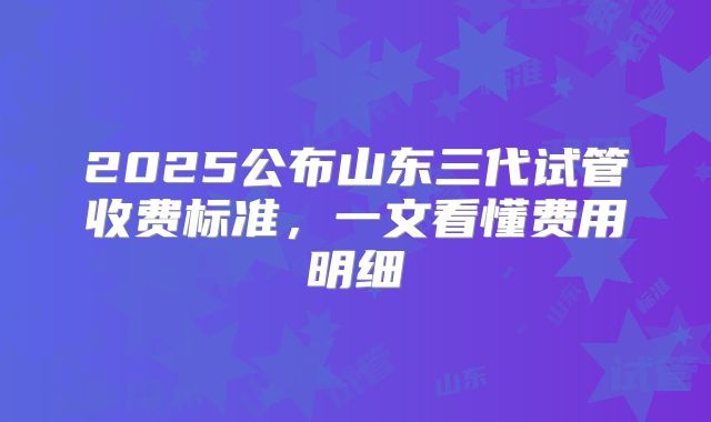 2025公布山东三代试管收费标准，一文看懂费用明细