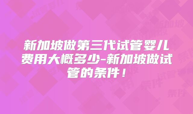 新加坡做第三代试管婴儿费用大概多少-新加坡做试管的条件！