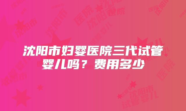 沈阳市妇婴医院三代试管婴儿吗？费用多少