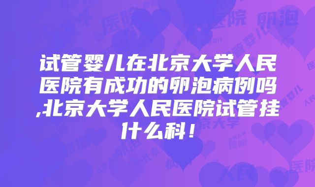 试管婴儿在北京大学人民医院有成功的卵泡病例吗,北京大学人民医院试管挂什么科!
