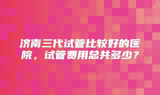 济南三代试管比较好的医院，试管费用总共多少？