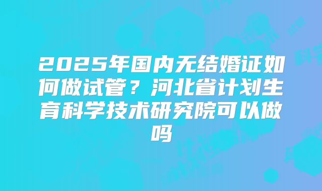 2025年国内无结婚证如何做试管?河北省计划生育科学技术研究院可以做吗