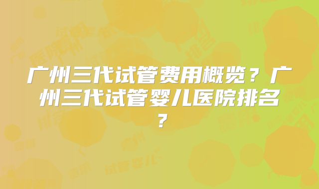 广州三代试管费用概览?广州三代试管婴儿医院排名?