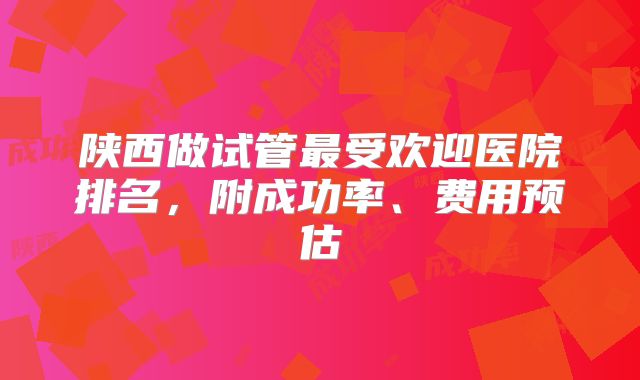 陕西做试管最受欢迎医院排名,附成功率、费用预估