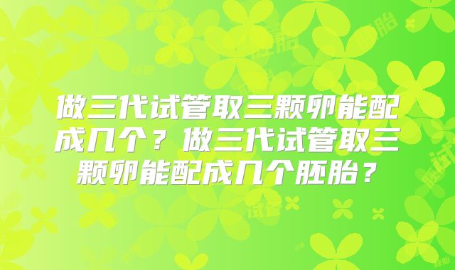做三代试管取三颗卵能配成几个?做三代试管取三颗卵能配成几个胚胎?