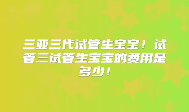 三亚三代试管生宝宝!试管三试管生宝宝的费用是多少!