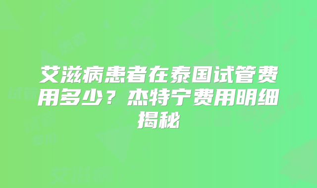 艾滋病患者在泰国试管费用多少？杰特宁费用明细揭秘