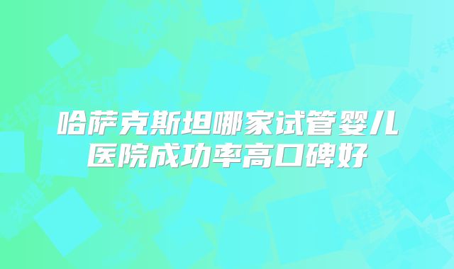 哈萨克斯坦哪家试管婴儿医院成功率高口碑好