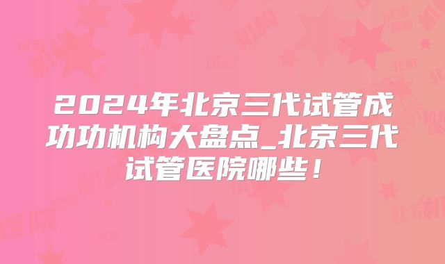 2024年北京三代试管成功功机构大盘点_北京三代试管医院哪些！