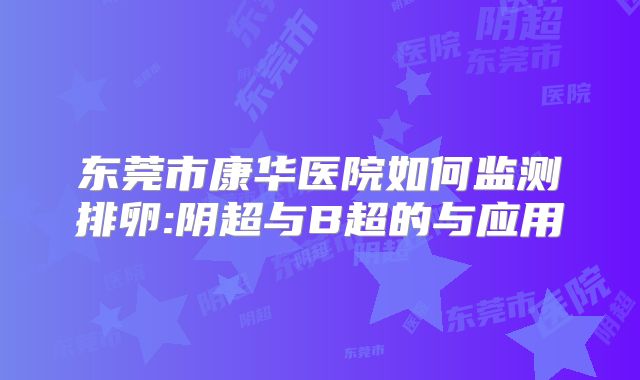 东莞市康华医院如何监测排卵:阴超与B超的与应用