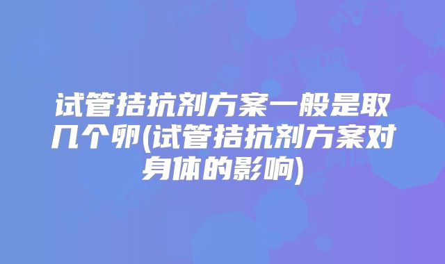 试管拮抗剂方案一般是取几个卵(试管拮抗剂方案对身体的影响)