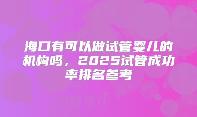 海口有可以做试管婴儿的机构吗，2025试管成功率排名参考