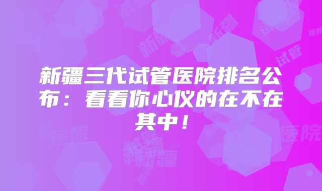 新疆三代试管医院排名公布：看看你心仪的在不在其中！