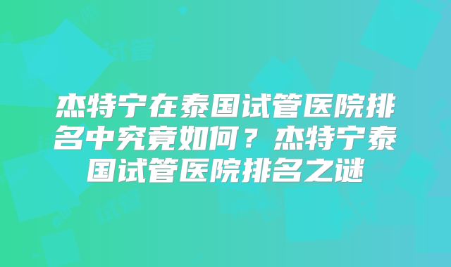杰特宁在泰国试管医院排名中究竟如何？杰特宁泰国试管医院排名之谜