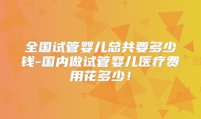 全国试管婴儿总共要多少钱-国内做试管婴儿医疗费用花多少!