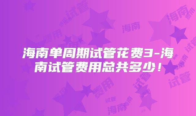 海南单周期试管花费3-海南试管费用总共多少！