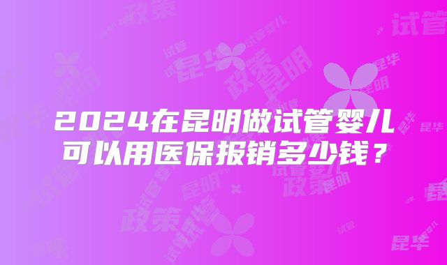 2024在昆明做试管婴儿可以用医保报销多少钱？